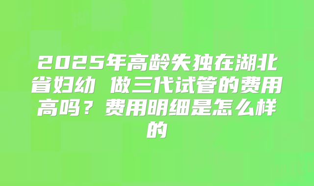 2025年高龄失独在湖北省妇幼 做三代试管的费用高吗？费用明细是怎么样的