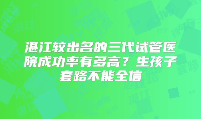 湛江较出名的三代试管医院成功率有多高？生孩子套路不能全信