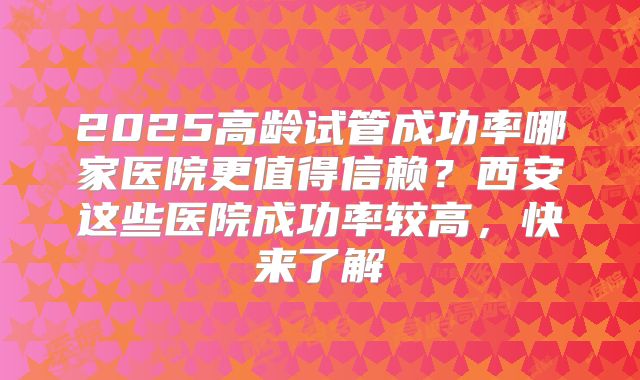 2025高龄试管成功率哪家医院更值得信赖？西安这些医院成功率较高，快来了解