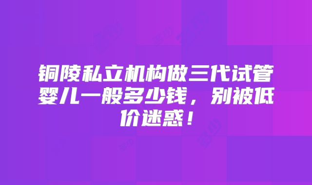 铜陵私立机构做三代试管婴儿一般多少钱，别被低价迷惑！