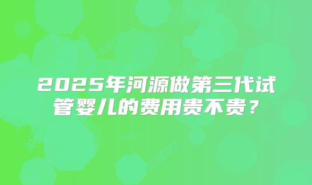 2025年河源做第三代试管婴儿的费用贵不贵?