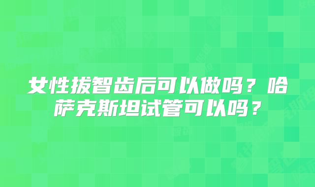 女性拔智齿后可以做吗？哈萨克斯坦试管可以吗？