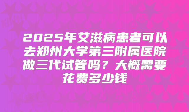 2025年艾滋病患者可以去郑州大学第三附属医院做三代试管吗?大概需要花费多少钱