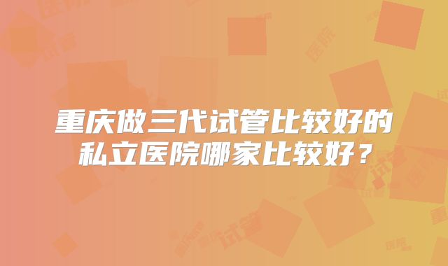 重庆做三代试管比较好的私立医院哪家比较好?