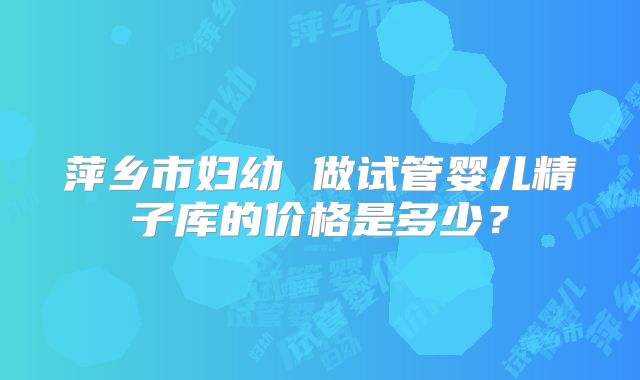 萍乡市妇幼 做试管婴儿精子库的价格是多少？