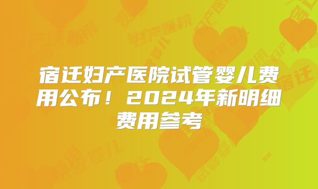 宿迁妇产医院试管婴儿费用公布!2024年新明细费用参考