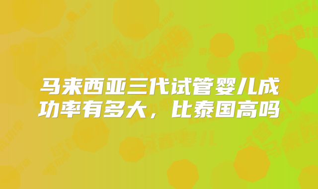 马来西亚三代试管婴儿成功率有多大,比泰国高吗