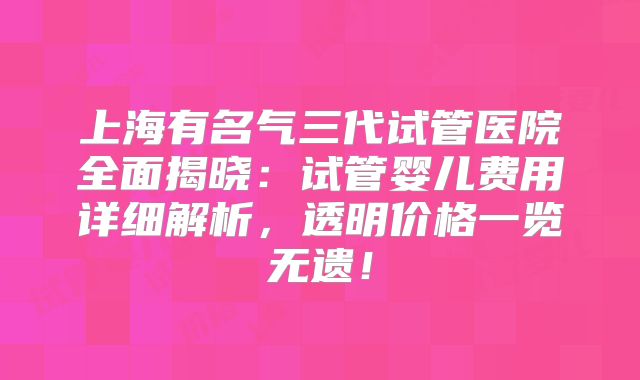 上海有名气三代试管医院全面揭晓:试管婴儿费用详细解析,透明价格一览无遗!