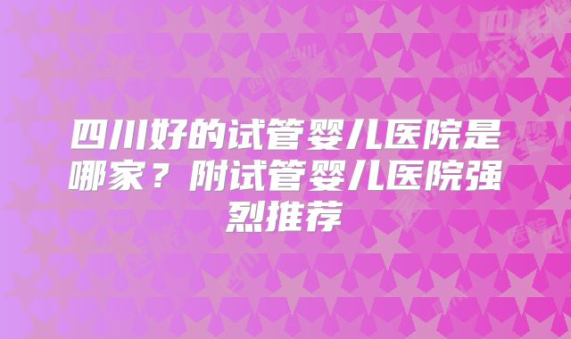 四川好的试管婴儿医院是哪家？附试管婴儿医院强烈推荐