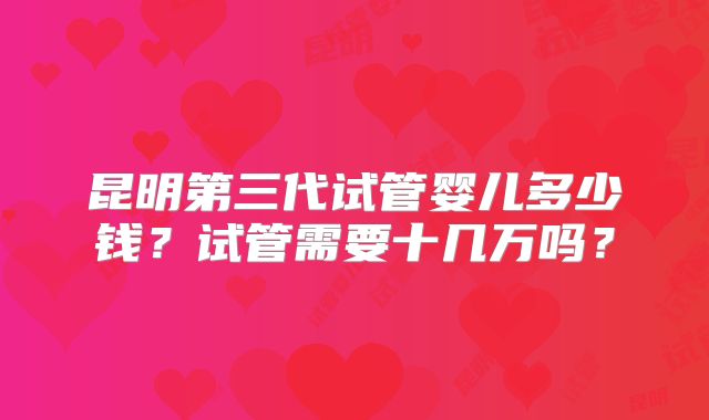 昆明第三代试管婴儿多少钱？试管需要十几万吗？