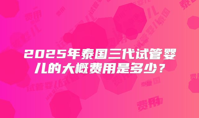 2025年泰国三代试管婴儿的大概费用是多少？
