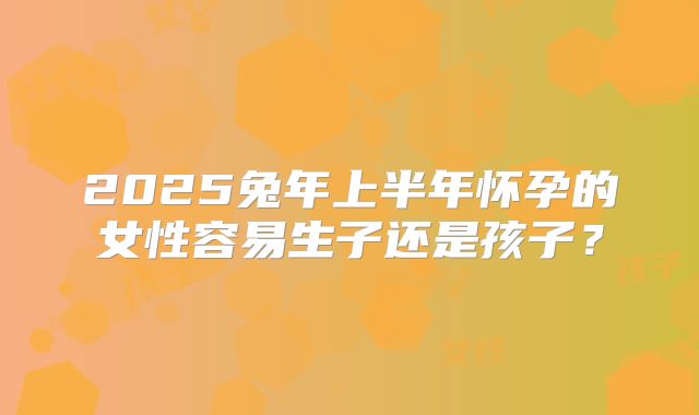 2025兔年上半年怀孕的女性容易生子还是孩子？