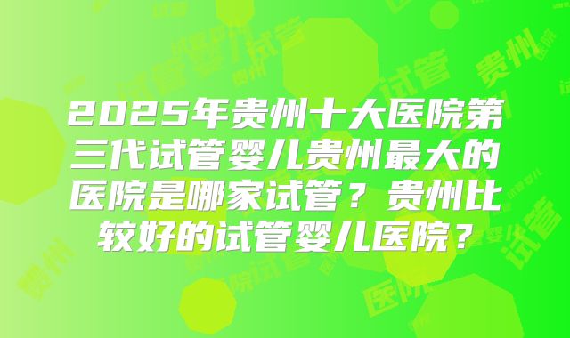 2025年贵州十大医院第三代试管婴儿贵州最大的医院是哪家试管？贵州比较好的试管婴儿医院？
