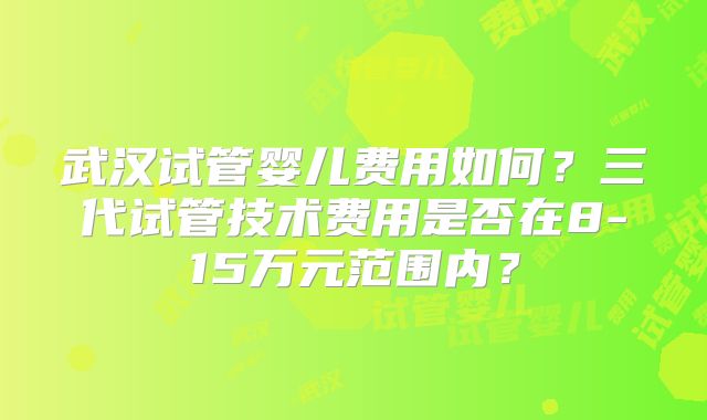 武汉试管婴儿费用如何？三代试管技术费用是否在8-15万元范围内？