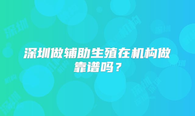 深圳做辅助生殖在机构做靠谱吗？