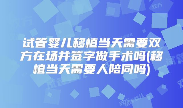 试管婴儿移植当天需要双方在场并签字做手术吗(移植当天需要人陪同吗)