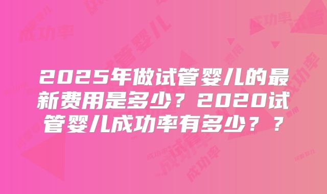 2025年做试管婴儿的最新费用是多少?2020试管婴儿成功率有多少??