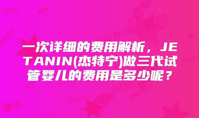一次详细的费用解析,JETANIN(杰特宁)做三代试管婴儿的费用是多少呢?
