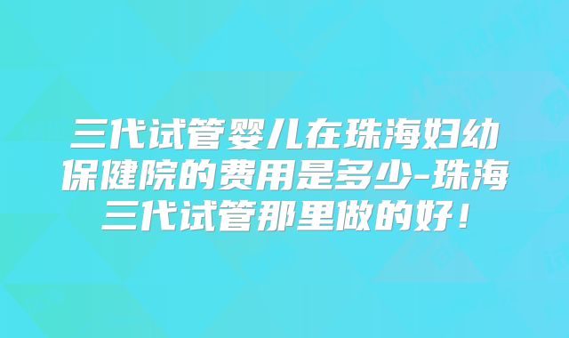 三代试管婴儿在珠海妇幼保健院的费用是多少-珠海三代试管那里做的好！