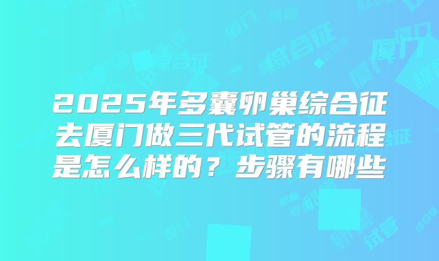 2025年多囊卵巢综合征去厦门做三代试管的流程是怎么样的？步骤有哪些