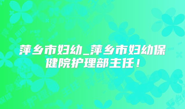萍乡市妇幼_萍乡市妇幼保健院护理部主任!