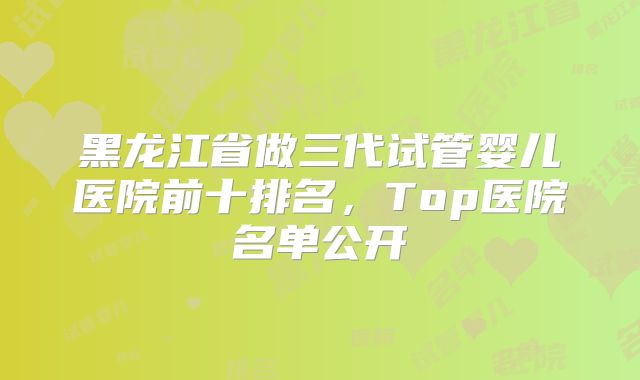黑龙江省做三代试管婴儿医院前十排名,Top医院名单公开