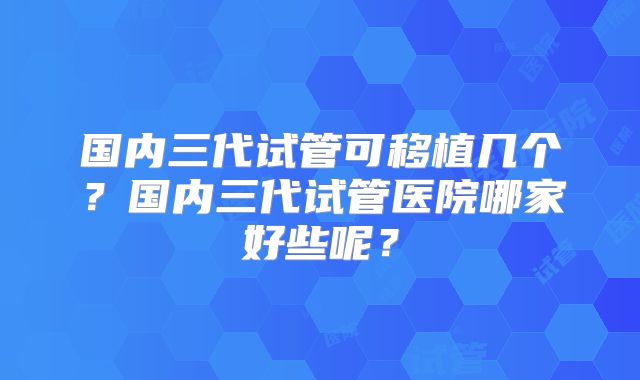 国内三代试管可移植几个？国内三代试管医院哪家好些呢？