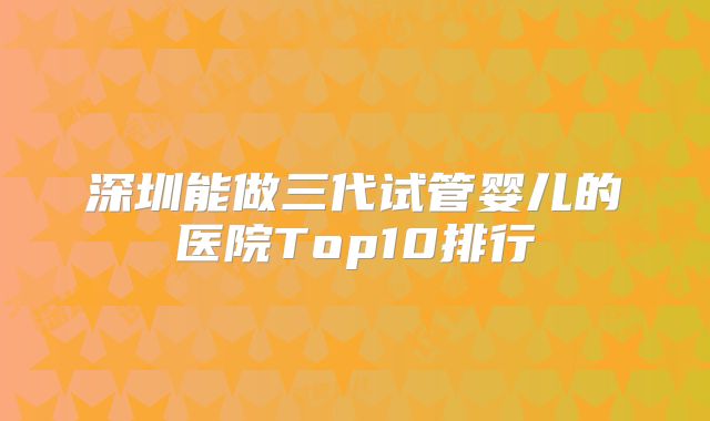 深圳能做三代试管婴儿的医院Top10排行