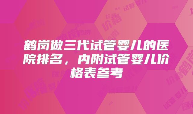 鹤岗做三代试管婴儿的医院排名，内附试管婴儿价格表参考