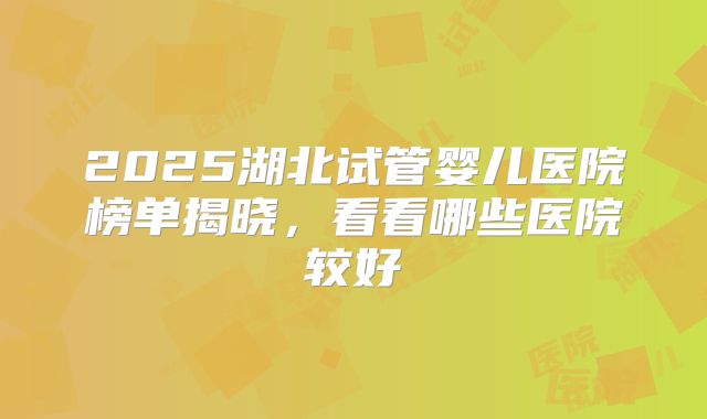2025湖北试管婴儿医院榜单揭晓，看看哪些医院较好