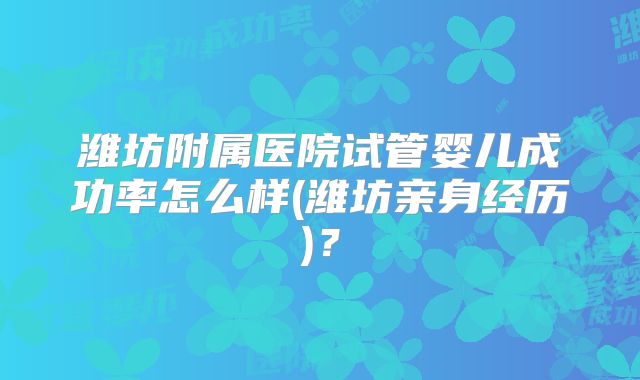 潍坊附属医院试管婴儿成功率怎么样(潍坊亲身经历)？