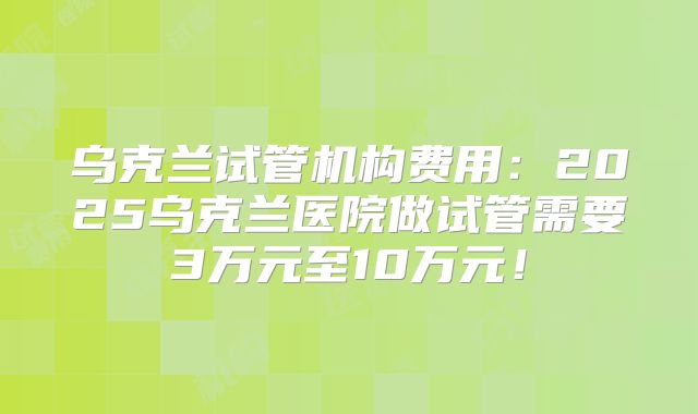 乌克兰试管机构费用：2025乌克兰医院做试管需要3万元至10万元！