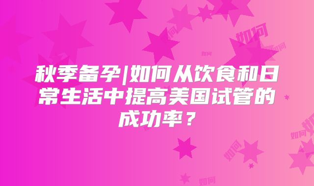 秋季备孕|如何从饮食和日常生活中提高美国试管的成功率？