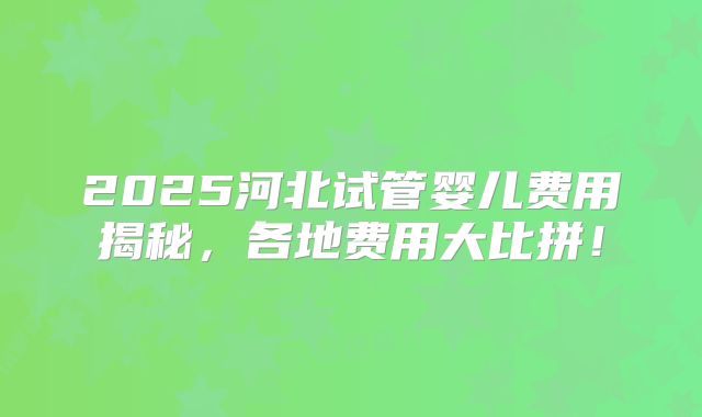 2025河北试管婴儿费用揭秘，各地费用大比拼！