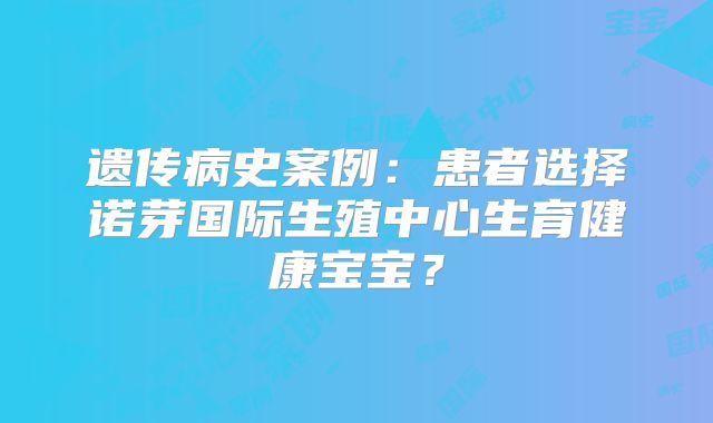 遗传病史案例:患者选择诺芽国际生殖中心生育健康宝宝?
