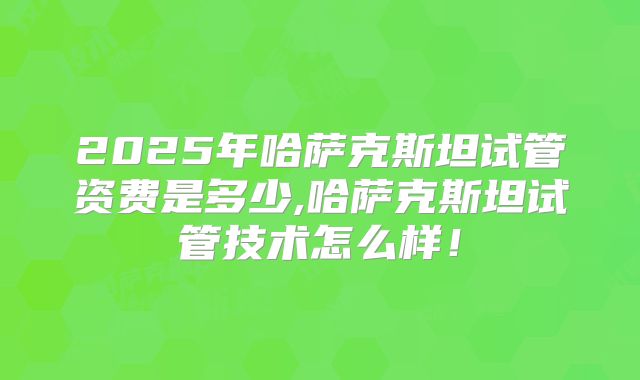 2025年哈萨克斯坦试管资费是多少,哈萨克斯坦试管技术怎么样！