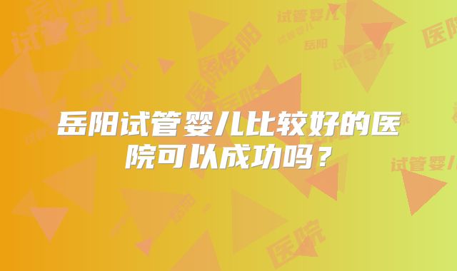 岳阳试管婴儿比较好的医院可以成功吗?