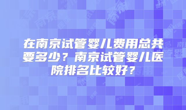 在南京试管婴儿费用总共要多少？南京试管婴儿医院排名比较好？