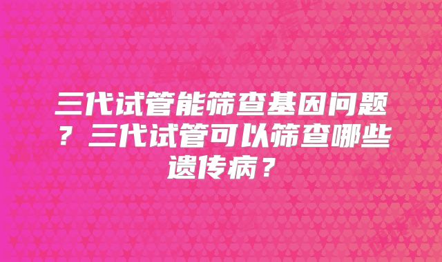三代试管能筛查基因问题？三代试管可以筛查哪些遗传病？