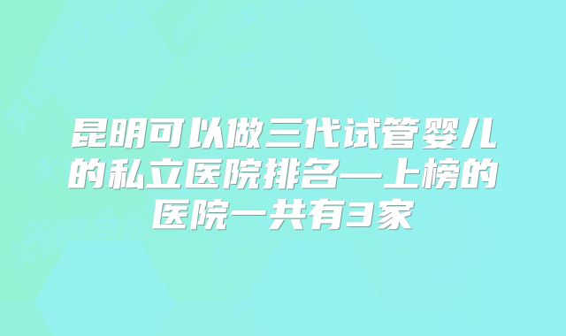昆明可以做三代试管婴儿的私立医院排名—上榜的医院一共有3家