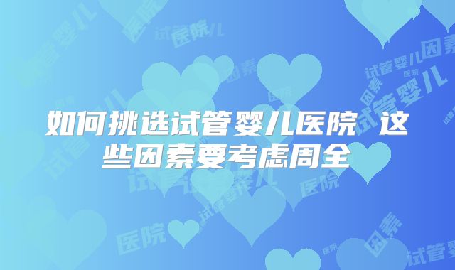 如何挑选试管婴儿医院 这些因素要考虑周全