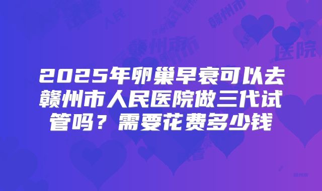 2025年卵巢早衰可以去赣州市人民医院做三代试管吗?需要花费多少钱