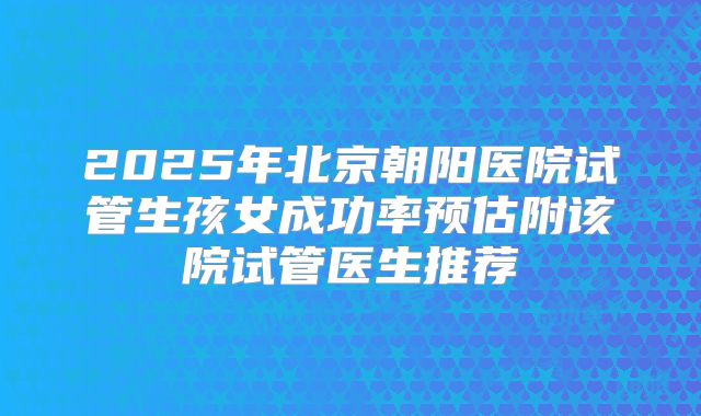 2025年北京朝阳医院试管生孩女成功率预估附该院试管医生推荐