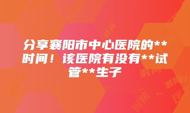 分享襄阳市中心医院的**时间！该医院有没有**试管**生子