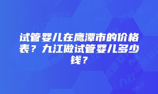 试管婴儿在鹰潭市的价格表?九江做试管婴儿多少钱?