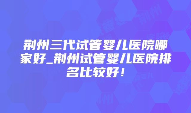 荆州三代试管婴儿医院哪家好_荆州试管婴儿医院排名比较好！