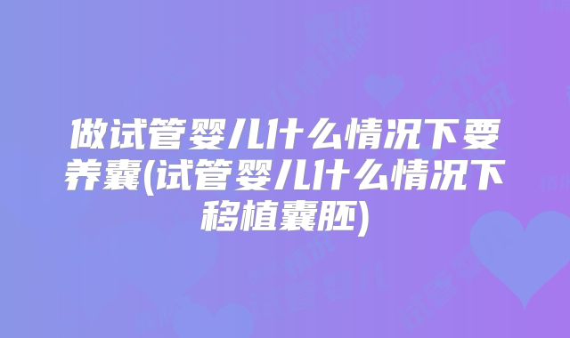 做试管婴儿什么情况下要养囊(试管婴儿什么情况下移植囊胚)