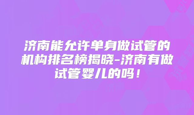 济南能允许单身做试管的机构排名榜揭晓-济南有做试管婴儿的吗!