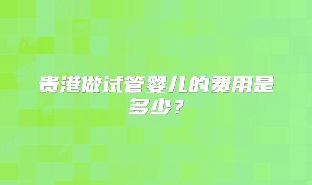 贵港做试管婴儿的费用是多少？