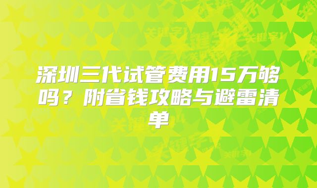 深圳三代试管费用15万够吗？附省钱攻略与避雷清单